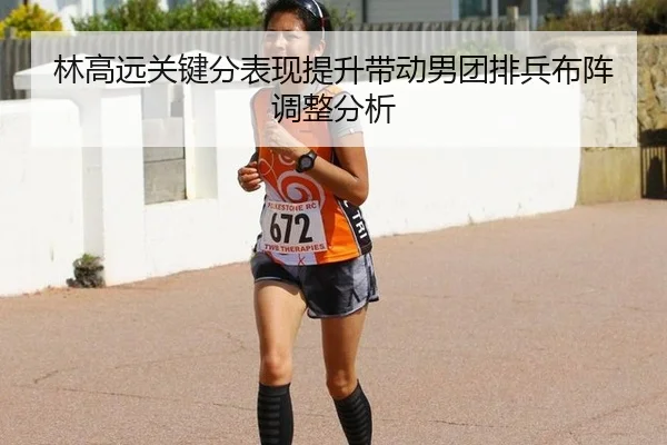 林高远关键分表现提升带动男团排兵布阵调整分析